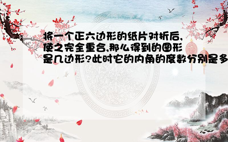 将一个正六边形的纸片对折后,使之完全重合,那么得到的图形是几边形?此时它的内角的度数分别是多少度