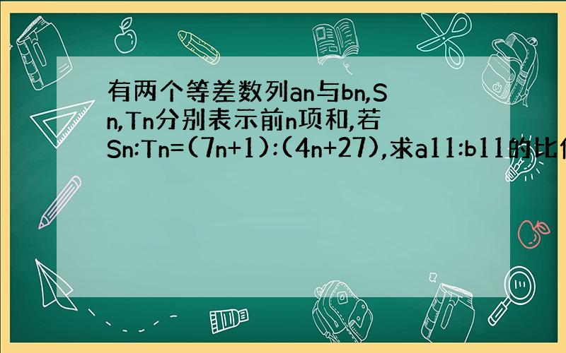 有两个等差数列an与bn,Sn,Tn分别表示前n项和,若Sn:Tn=(7n+1):(4n+27),求a11:b11的比值