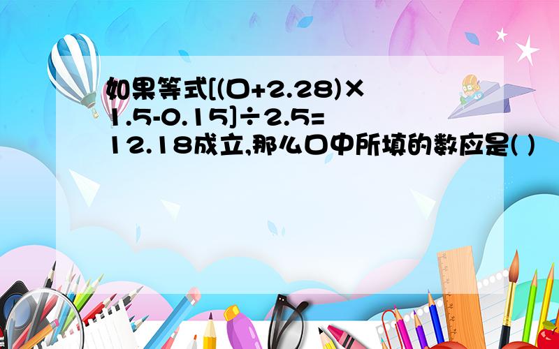 如果等式[(口+2.28)×1.5-0.15]÷2.5=12.18成立,那么口中所填的数应是( )