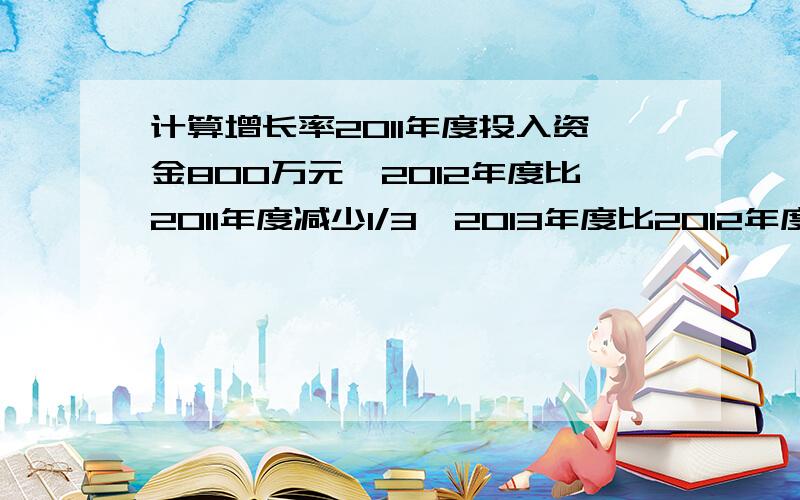 计算增长率2011年度投入资金800万元,2012年度比2011年度减少1/3,2013年度比2012年度减少1/2,2