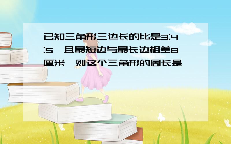 已知三角形三边长的比是3:4:5,且最短边与最长边相差8厘米,则这个三角形的周长是