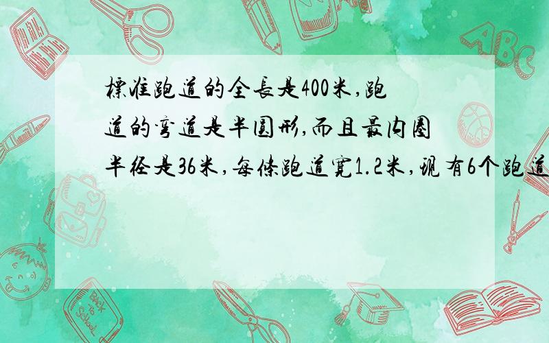 标准跑道的全长是400米,跑道的弯道是半圆形,而且最内圈半径是36米,每条跑道宽1.2米,现有6个跑道.