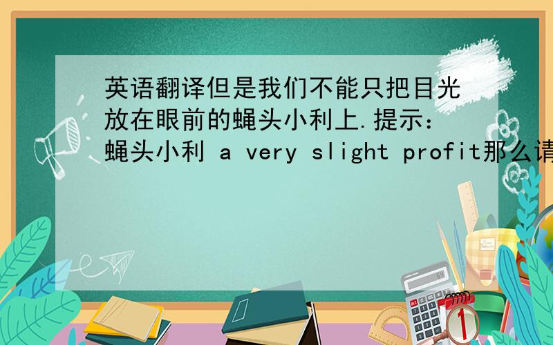 英语翻译但是我们不能只把目光放在眼前的蝇头小利上.提示：蝇头小利 a very slight profit那么请问如果用