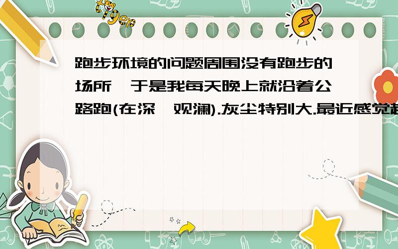 跑步环境的问题周围没有跑步的场所,于是我每天晚上就沿着公路跑(在深圳观澜).灰尘特别大.最近感觉越来越不爽了.请问在那样