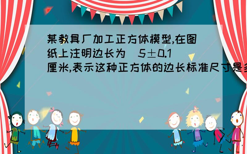 某教具厂加工正方体模型,在图纸上注明边长为（5±0.1）厘米,表示这种正方体的边长标准尺寸是多少厘米,要求边长最大不超过