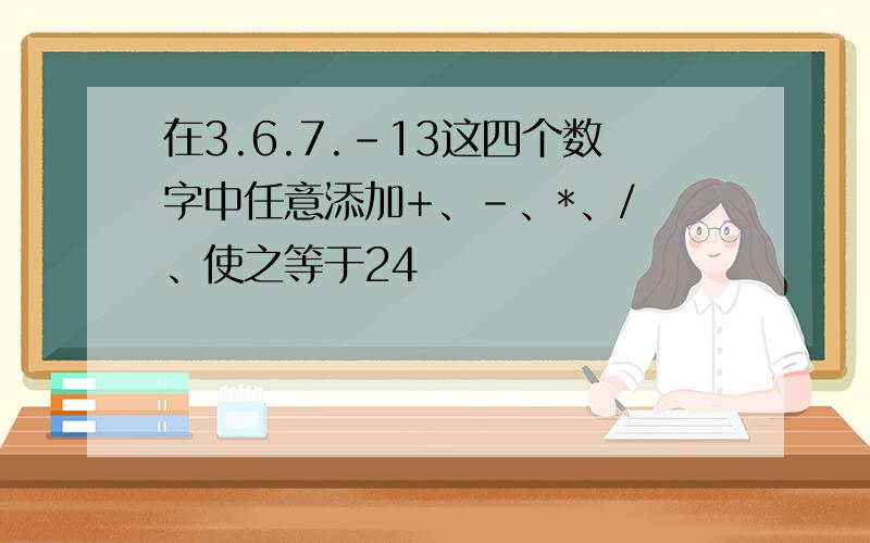 在3.6.7.-13这四个数字中任意添加+、-、*、/ 、使之等于24