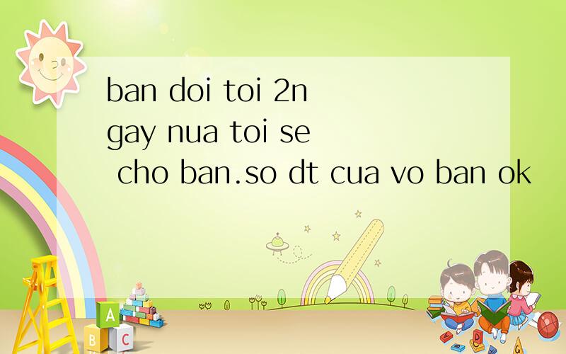 ban doi toi 2ngay nua toi se cho ban.so dt cua vo ban ok