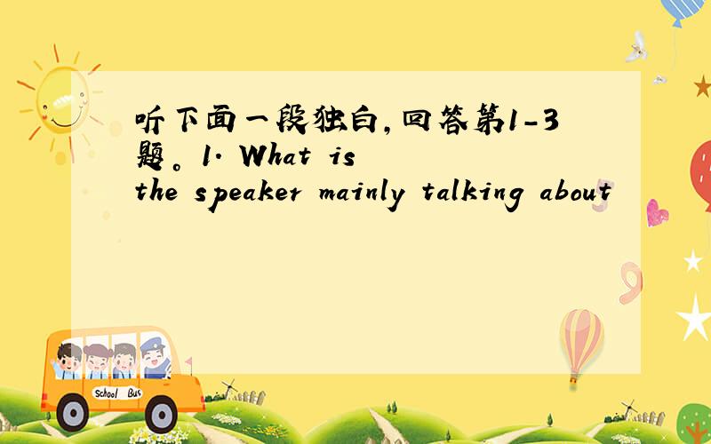 听下面一段独白，回答第1-3题。 1. What is the speaker mainly talking about