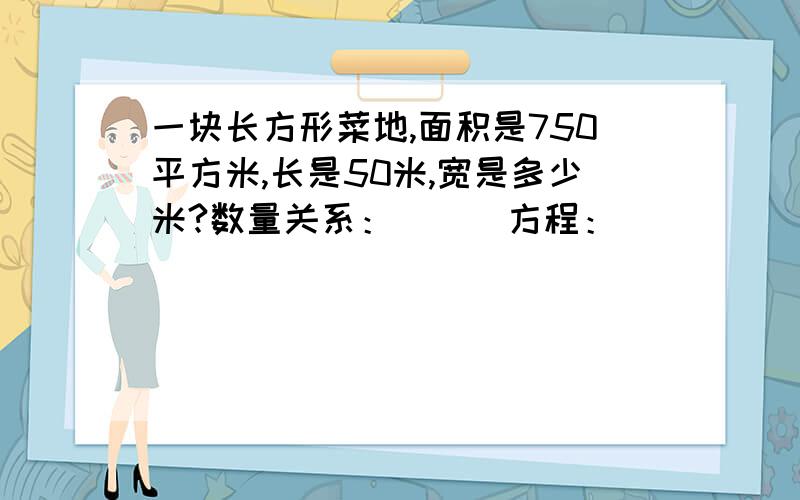 一块长方形菜地,面积是750平方米,长是50米,宽是多少米?数量关系：（ ） 方程：（ ）