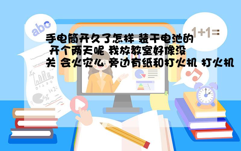 手电筒开久了怎样 装干电池的 开个两天呢 我放教室好像没关 会火灾么 旁边有纸和打火机 打火机