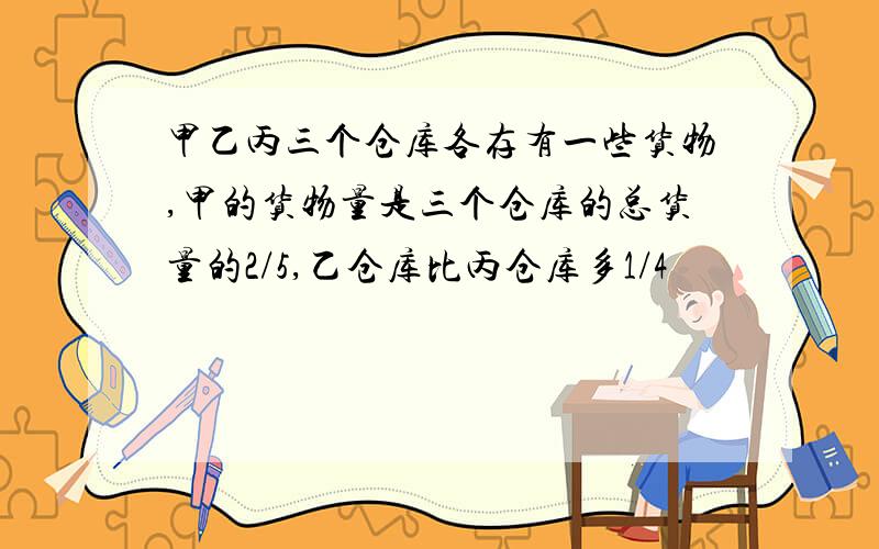 甲乙丙三个仓库各存有一些货物,甲的货物量是三个仓库的总货量的2/5,乙仓库比丙仓库多1/4