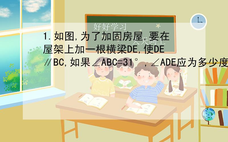 1.如图,为了加固房屋,要在屋架上加一根横梁DE,使DE∥BC,如果∠ABC=31°,∠ADE应为多少度?2.如图,一个