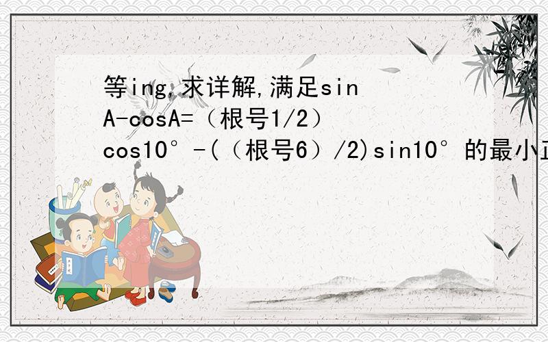 等ing,求详解,满足sinA-cosA=（根号1/2）cos10°-(（根号6）/2)sin10°的最小正角A为?（答