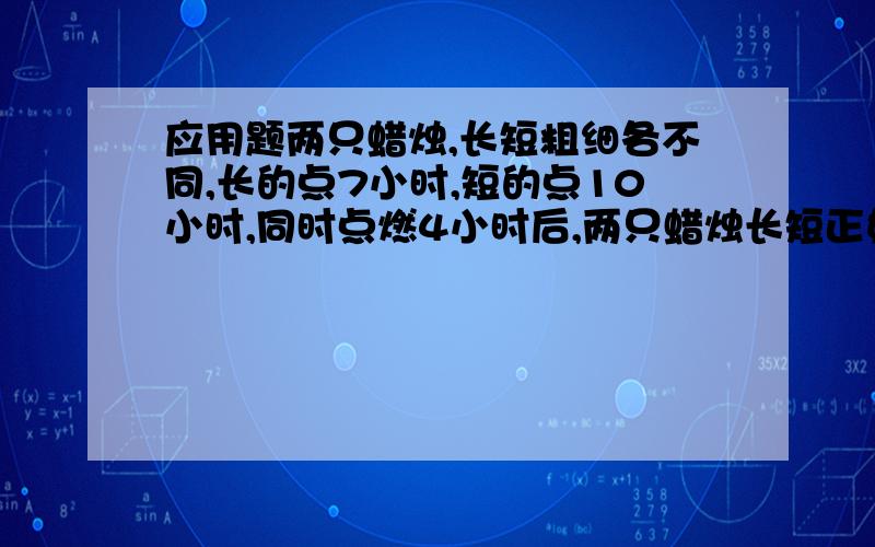 应用题两只蜡烛,长短粗细各不同,长的点7小时,短的点10小时,同时点燃4小时后,两只蜡烛长短正好相等,