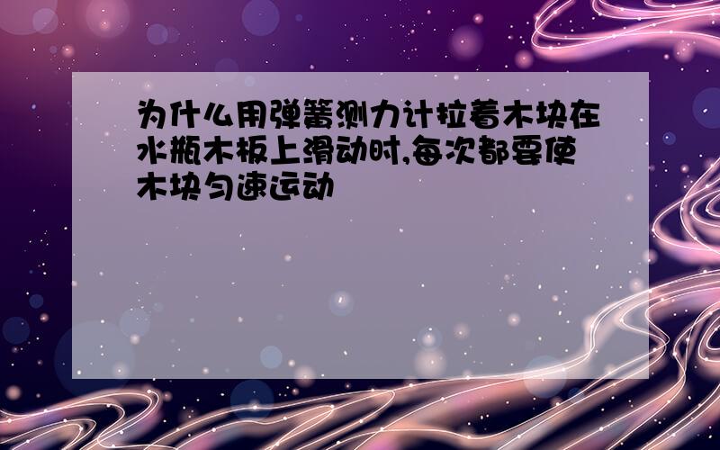 为什么用弹簧测力计拉着木块在水瓶木板上滑动时,每次都要使木块匀速运动