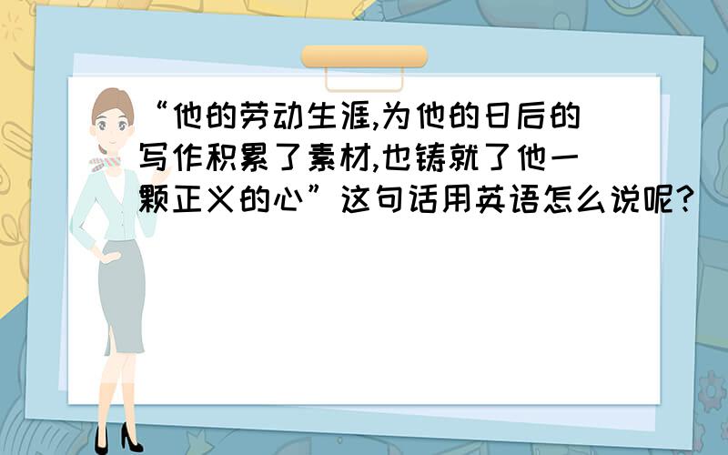 “他的劳动生涯,为他的日后的写作积累了素材,也铸就了他一颗正义的心”这句话用英语怎么说呢?