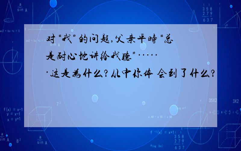 对“我”的问题,父亲平时“总是耐心地讲给我听”······这是为什么?从中你体 会到了什么?