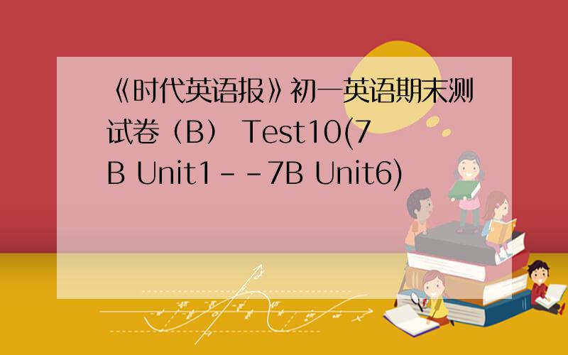 《时代英语报》初一英语期末测试卷（B） Test10(7B Unit1--7B Unit6)