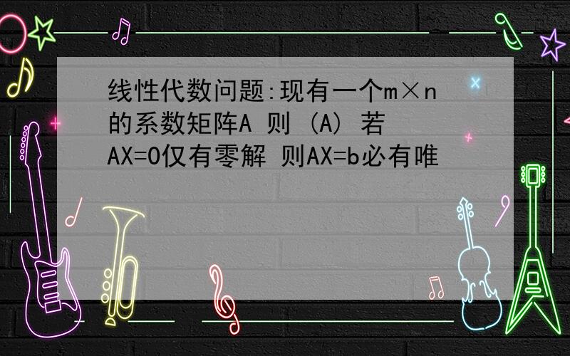 线性代数问题:现有一个m×n的系数矩阵A 则 (A) 若AX=0仅有零解 则AX=b必有唯