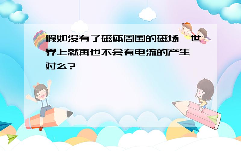 假如没有了磁体周围的磁场,世界上就再也不会有电流的产生,对么?