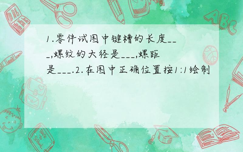 1.零件试图中键槽的长度___,螺纹的大径是___,螺距是___.2.在图中正确位置按1:1绘制