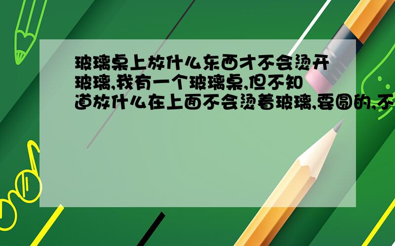 玻璃桌上放什么东西才不会烫开玻璃,我有一个玻璃桌,但不知道放什么在上面不会烫着玻璃,要圆的,不是