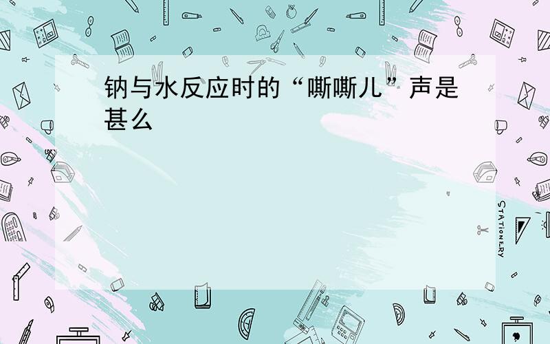 钠与水反应时的“嘶嘶儿”声是甚么