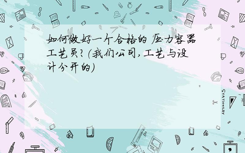 如何做好一个合格的 压力容器工艺员?（我们公司,工艺与设计分开的）