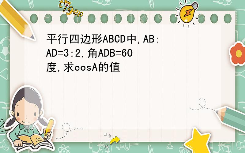 平行四边形ABCD中,AB:AD=3:2,角ADB=60度,求cosA的值