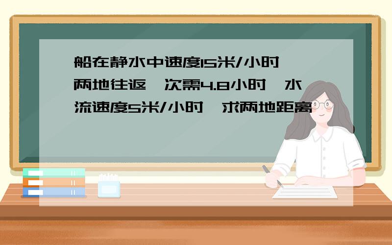 船在静水中速度15米/小时,两地往返一次需4.8小时,水流速度5米/小时,求两地距离