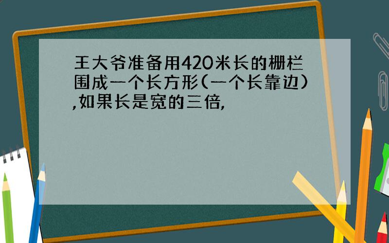 王大爷准备用420米长的栅栏围成一个长方形(一个长靠边),如果长是宽的三倍,