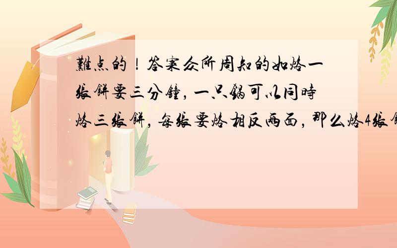 难点的！答案众所周知的如烙一张饼要三分钟，一只锅可以同时烙三张饼，每张要烙相反两面，那么烙4张饼要多少时间？