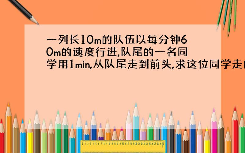 一列长10m的队伍以每分钟60m的速度行进,队尾的一名同学用1min,从队尾走到前头,求这位同学走的路程