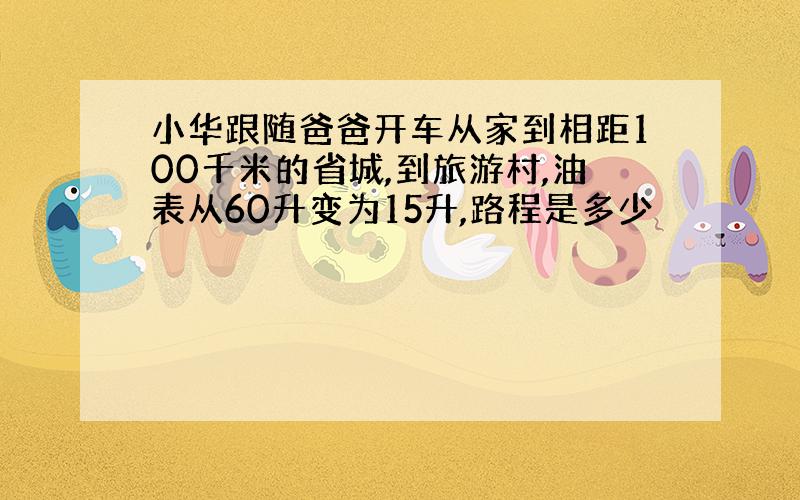 小华跟随爸爸开车从家到相距100千米的省城,到旅游村,油表从60升变为15升,路程是多少