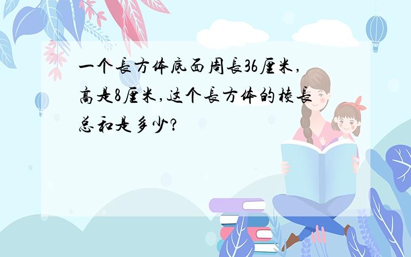 一个长方体底面周长36厘米,高是8厘米,这个长方体的棱长总和是多少?