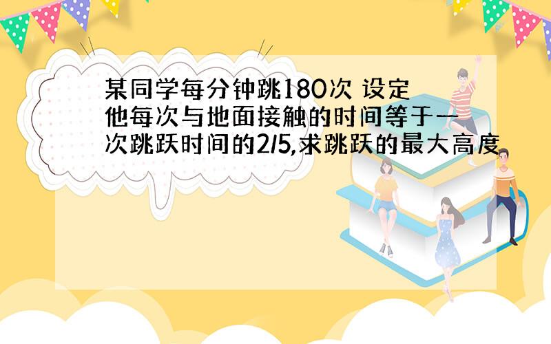 某同学每分钟跳180次 设定他每次与地面接触的时间等于一次跳跃时间的2/5,求跳跃的最大高度