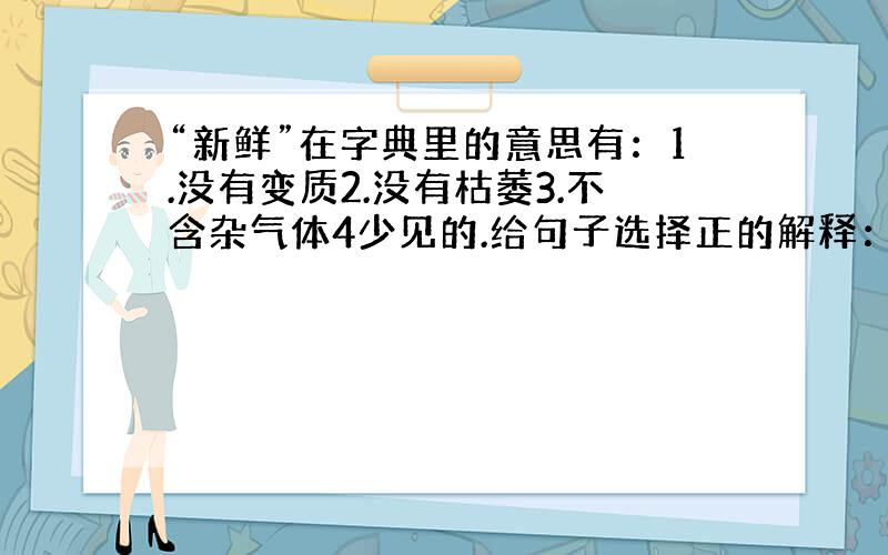 “新鲜”在字典里的意思有：1.没有变质2.没有枯萎3.不含杂气体4少见的.给句子选择正的解释：