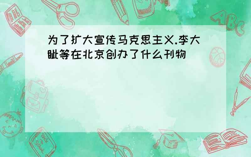 为了扩大宣传马克思主义.李大钊等在北京创办了什么刊物