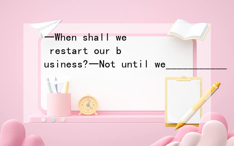 一When shall we restart our business?一Not until we___________