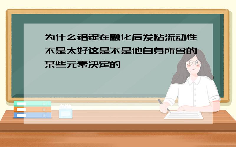 为什么铝锭在融化后发粘流动性不是太好这是不是他自身所含的某些元素决定的