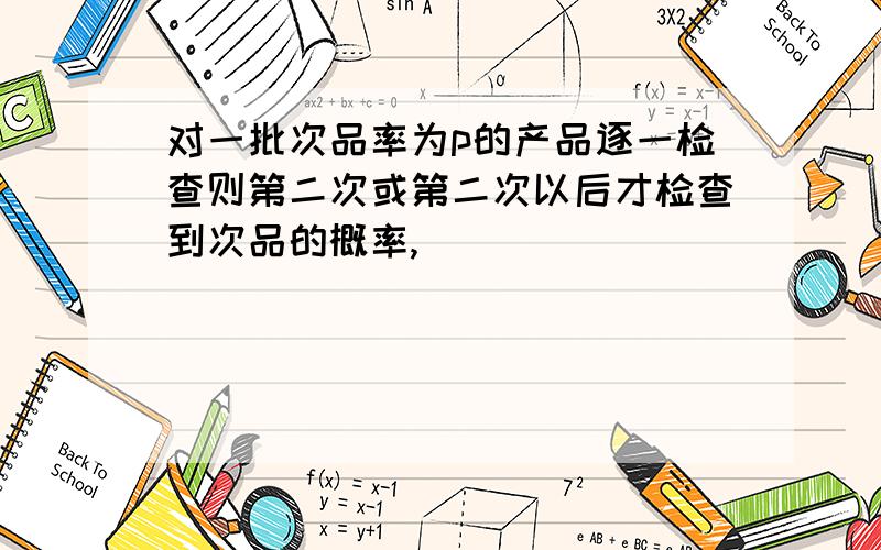 对一批次品率为p的产品逐一检查则第二次或第二次以后才检查到次品的概率,