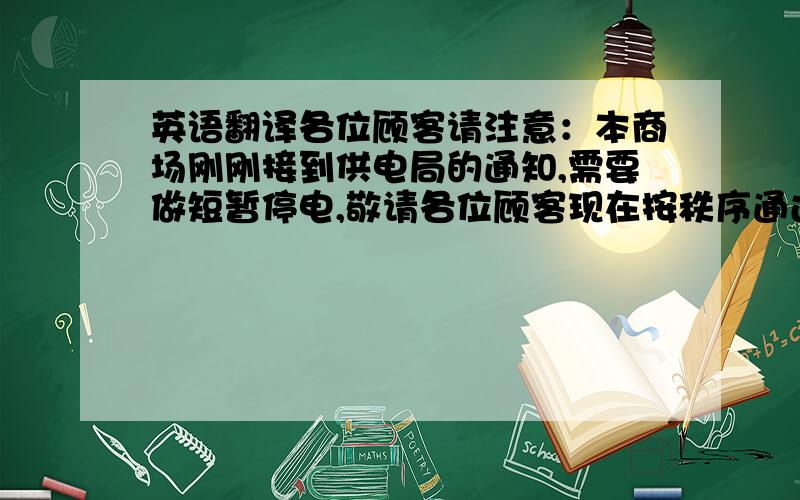 英语翻译各位顾客请注意：本商场刚刚接到供电局的通知,需要做短暂停电,敬请各位顾客现在按秩序通过出口处,离开商场,我们将尽