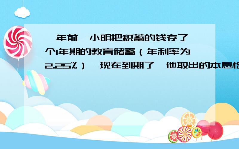 一年前,小明把积蓄的钱存了一个1年期的教育储蓄（年利率为2.25%）,现在到期了,他取出的本息恰好够买1台中英文学习机.