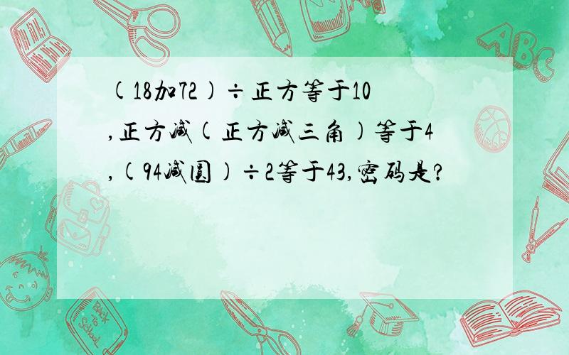 (18加72)÷正方等于10,正方减(正方减三角)等于4,(94减圆)÷2等于43,密码是?