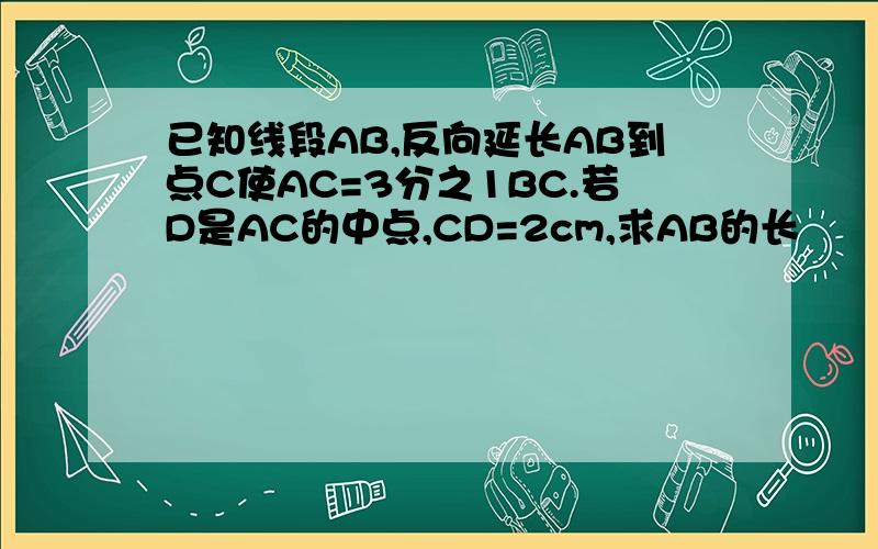 已知线段AB,反向延长AB到点C使AC=3分之1BC.若D是AC的中点,CD=2cm,求AB的长