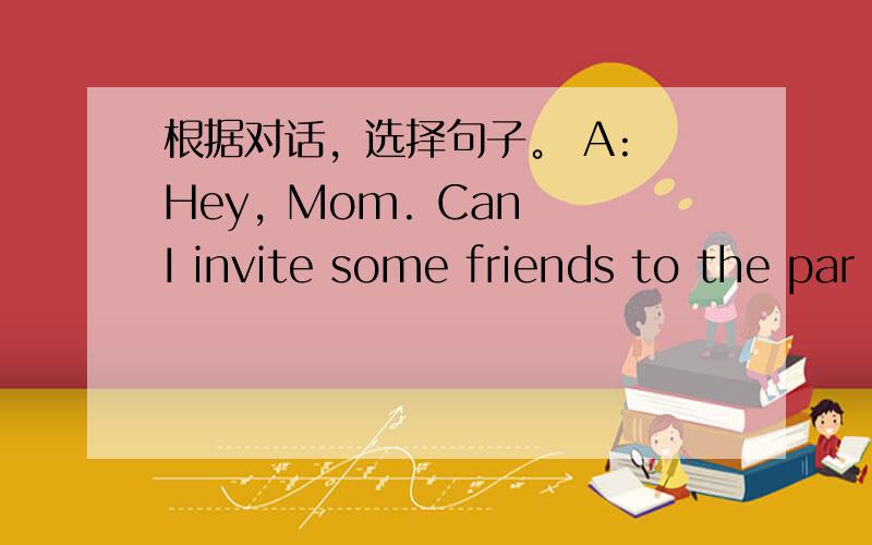 根据对话，选择句子。 A: Hey, Mom. Can I invite some friends to the par