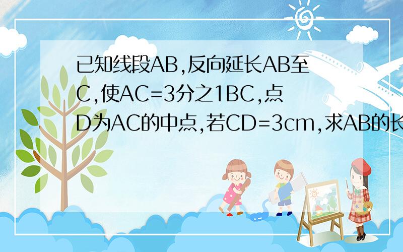 已知线段AB,反向延长AB至C,使AC=3分之1BC,点D为AC的中点,若CD=3cm,求AB的长.