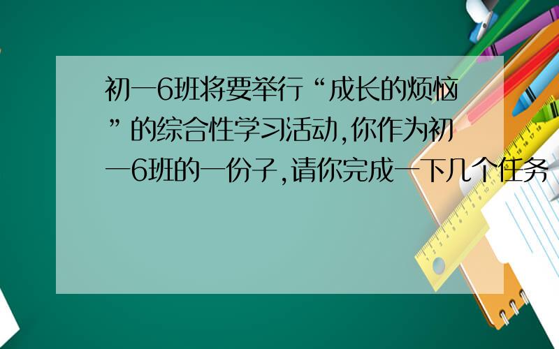 初一6班将要举行“成长的烦恼”的综合性学习活动,你作为初一6班的一份子,请你完成一下几个任务：有位同学诉说了她这样的烦恼