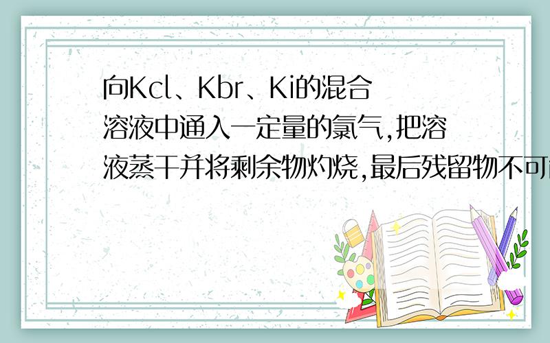 向Kcl、Kbr、Ki的混合溶液中通入一定量的氯气,把溶液蒸干并将剩余物灼烧,最后残留物不可能是什么?