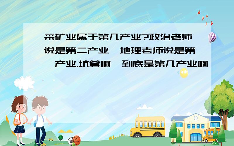 采矿业属于第几产业?政治老师说是第二产业,地理老师说是第一产业.坑爹啊,到底是第几产业啊